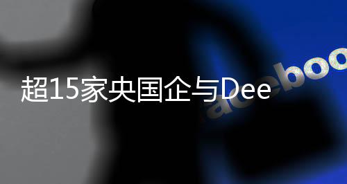 超15家央國企與DeepSeek攜手合作，共筑科技創(chuàng)新未來
