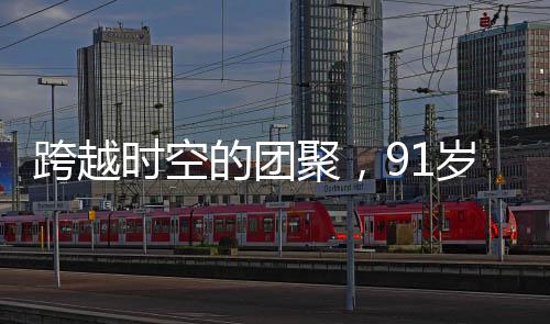 跨越時(shí)空的團(tuán)聚，91歲老兵與失聯(lián)61年的兒子重逢