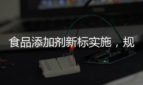 食品添加劑新標(biāo)實(shí)施，規(guī)范行業(yè)，保障健康