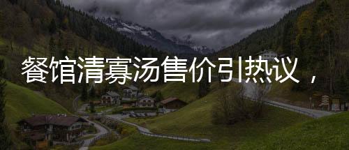 餐館清寡湯售價引熱議，老板回應(yīng)