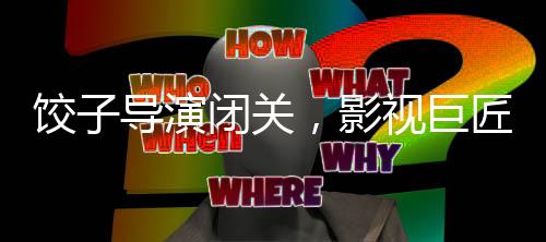 餃子導(dǎo)演閉關(guān)，影視巨匠的沉淀與期待