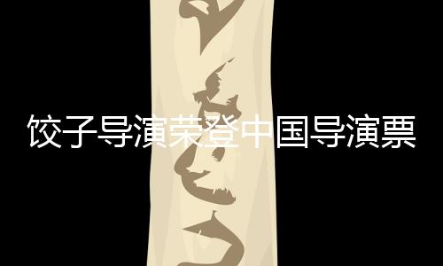 餃子導(dǎo)演榮登中國(guó)導(dǎo)演票房榜首——跨界融合的經(jīng)典勝利