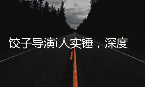 餃子導(dǎo)演i人實(shí)錘，深度探究其藝術(shù)成就與爭議事件