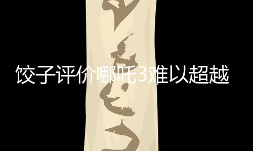 餃子評(píng)價(jià)哪吒3難以超越哪吒之魔童降世的挑戰(zhàn)