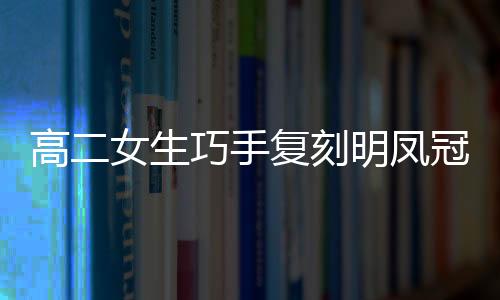 高二女生巧手復(fù)刻明鳳冠，扭扭棒展現(xiàn)非遺魅力