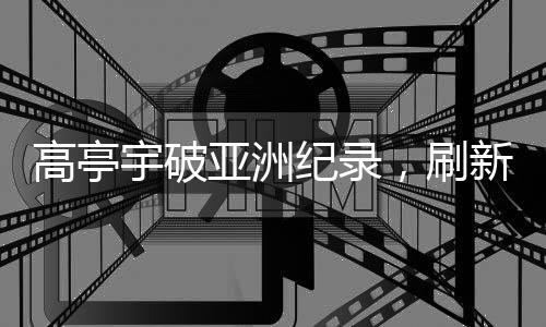 高亭宇破亞洲紀錄，刷新歷史，展現(xiàn)無限潛力
