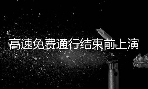 高速免費(fèi)通行結(jié)束前上演速度與激情，駕駛者的緊張沖刺與告別時(shí)刻