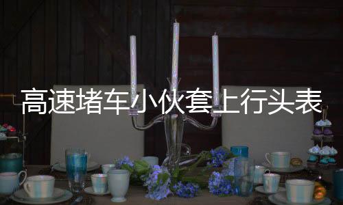 高速堵車小伙套上行頭表演舞獅，傳統(tǒng)文化與創(chuàng)新精神的完美結(jié)合