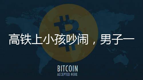 高鐵上小孩吵鬧，男子一句話巧妙制服——現(xiàn)場秩序即刻恢復