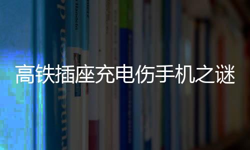 高鐵插座充電傷手機之謎，深度解析與應(yīng)對建議