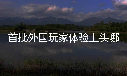 首批外國玩家體驗上頭哪吒2，引領(lǐng)全球游戲新熱潮