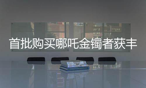 首批購買哪吒金鐲者獲豐厚回報，投資熱捧引發(fā)市場熱議