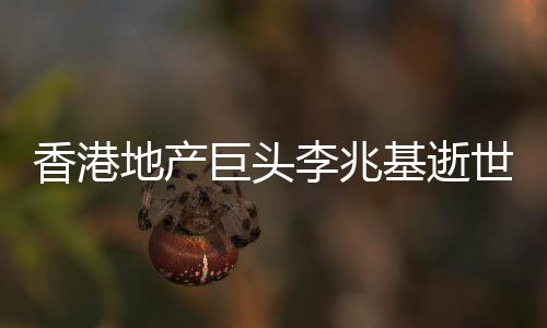 香港地產(chǎn)巨頭李兆基逝世，享年97歲