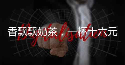 香飄飄奶茶，一杯十六元的高端享受