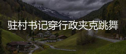 駐村書記穿行政夾克跳舞帶貨，新風尚還是爭議之舉？