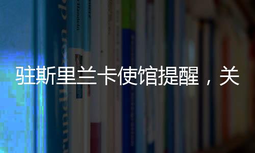 駐斯里蘭卡使館提醒，關(guān)注安全與健康，加強(qiáng)交流合作
