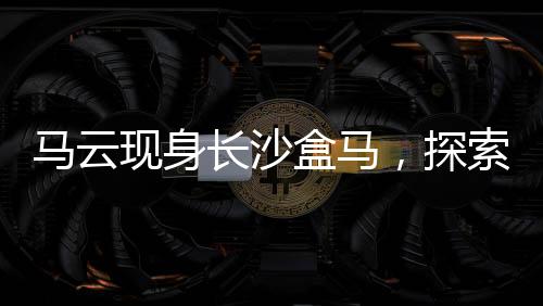 馬云現(xiàn)身長沙盒馬，探索新零售革命的一二三四五六七八九十