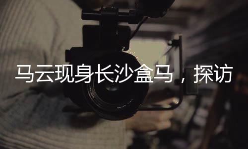 馬云現(xiàn)身長沙盒馬，探訪新零售前沿，共話數(shù)字未來