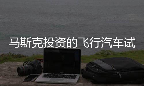 馬斯克投資的飛行汽車試飛成功，價值高達200萬一輛