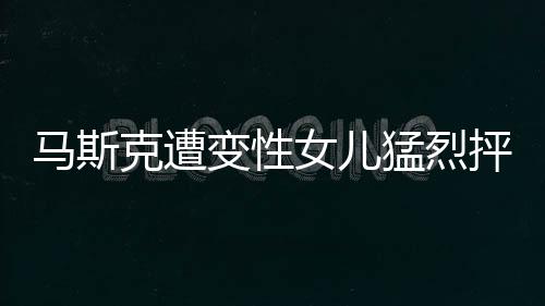 馬斯克遭變性女兒猛烈抨擊，一場(chǎng)關(guān)于身份認(rèn)同與親情的爭(zhēng)議