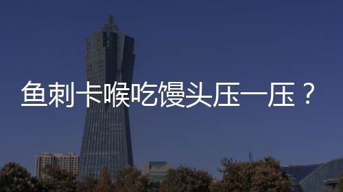 魚刺卡喉吃饅頭壓一壓？不科學(xué)！正確應(yīng)對(duì)方法在這里