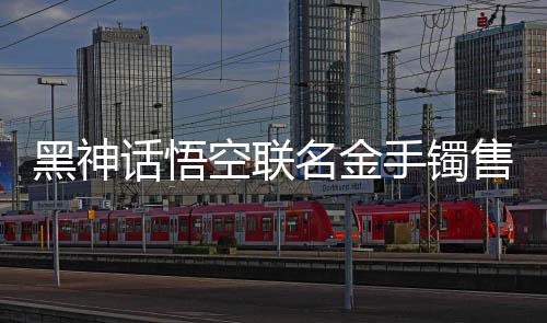 黑神話悟空聯(lián)名金手鐲售價(jià)驚現(xiàn)市場(chǎng)，引發(fā)熱議