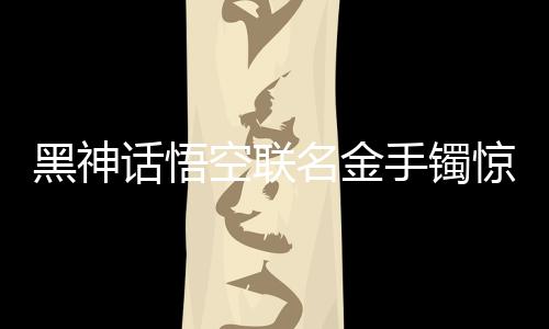 黑神話悟空聯(lián)名金手鐲驚艷亮相，售價(jià)達(dá)4.6萬