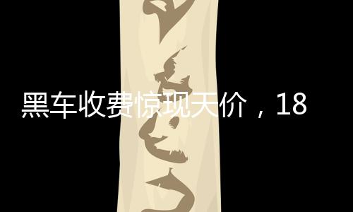 黑車收費驚現(xiàn)天價，18公里路程竟要價581元，官方迅速通報調(diào)查