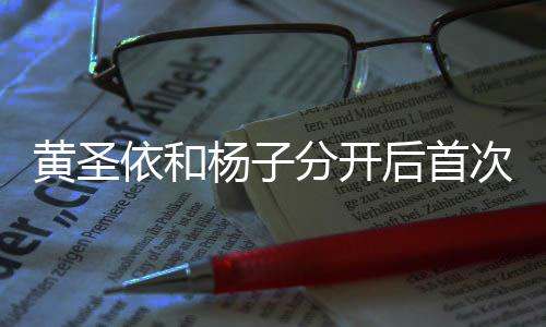 黃圣依和楊子分開后首次公開露面，揭秘二人現(xiàn)狀與發(fā)展