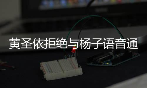 黃圣依拒絕與楊子語音通話，一探究竟的事件始末