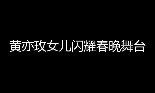 黃亦玫女兒閃耀春晚舞臺