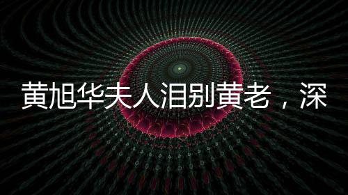 黃旭華夫人淚別黃老，深情緬懷一生奉獻
