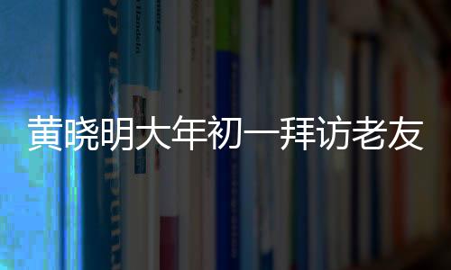 黃曉明大年初一拜訪老友郭伯伯，溫馨團(tuán)聚迎新春