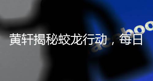 黃軒揭秘蛟龍行動(dòng)，每日恐懼，挑戰(zhàn)自我極限