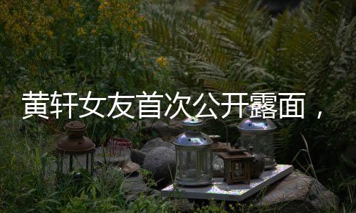 黃軒女友首次公開露面，戀情備受矚目