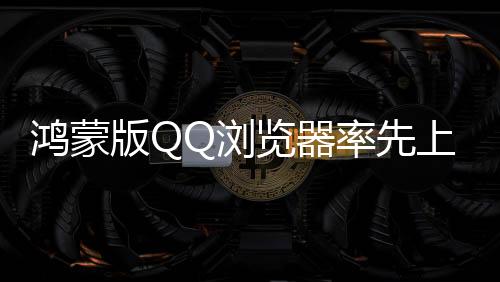 鴻蒙版QQ瀏覽器率先上新，首發(fā)5大AI功能，讓體驗(yàn)更加簡(jiǎn)單智能