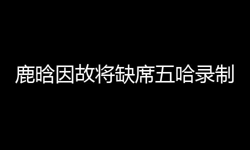 鹿晗因故將缺席五哈錄制，粉絲期待值驟降