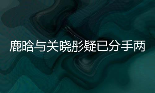 鹿晗與關(guān)曉彤疑已分手兩個月，一段戀情的落幕？