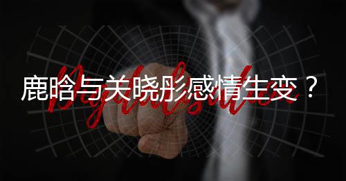鹿晗與關(guān)曉彤感情生變？傳言吵架后已很久沒聯(lián)系
