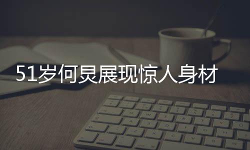51歲何炅展現(xiàn)驚人身材，八塊腹肌驚艷眾人