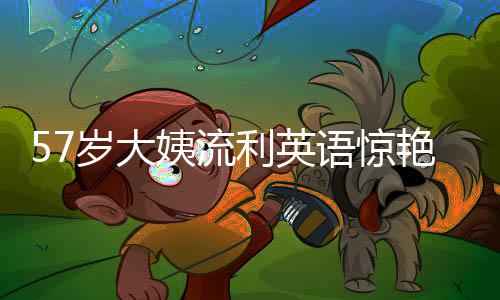 57歲大姨流利英語驚艷網(wǎng)友，漲粉十萬的背后故事