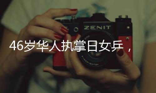 46歲華人執(zhí)掌日女乒，重塑東方乒乓榮光