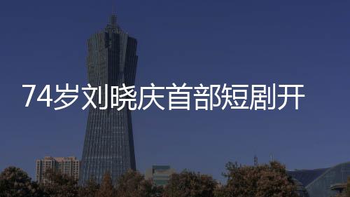 74歲劉曉慶首部短劇開機，再創(chuàng)藝術(shù)新高峰