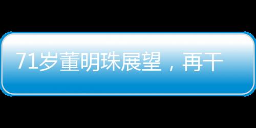 71歲董明珠展望，再干三年，傳奇繼續(xù)