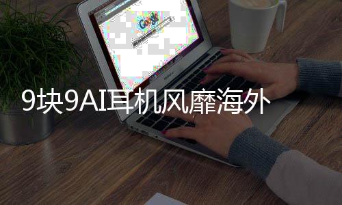 9塊9AI耳機風靡海外，中國智能產(chǎn)品引領全球潮流