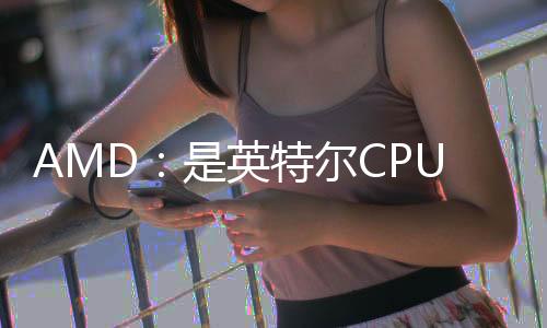 AMD：是英特爾CPU太爛 導(dǎo)致銳龍7 9800X3D供不應(yīng)求