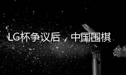 LG杯爭議后，中國圍棋協(xié)會(huì)擬拒絕外援——圍棋界的變革與挑戰(zhàn)
