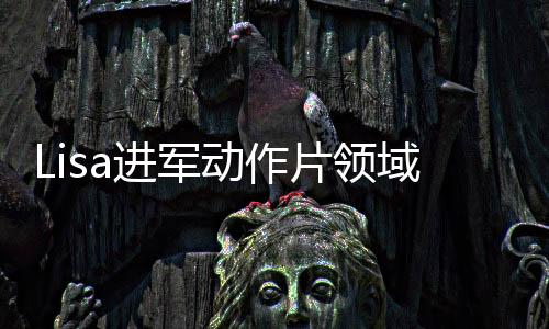 Lisa進軍動作片領(lǐng)域，挑戰(zhàn)自我，塑造熱血新形象