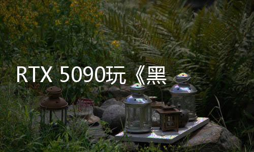 RTX 5090玩《黑神話：悟空》 4K原生僅29FPS