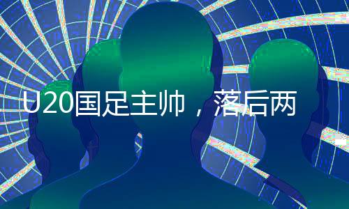 U20國(guó)足主帥，落后兩球喚醒我們的斗志